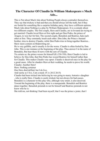 The Character Of Claudio In William Shakespeare s Much
Ado...
This is Not about Much Ado about Nothing People always contradict themselves.
They say that trickery is bad and that you should always tell the truth, but if they
are fooled for something like a surprise birthday party, they have a different opinion.
Much Ado about Nothing is a play by William Shakespeare. It is a comedy about
two different couples. The first couple, Hero and Claudio, are in loveand are trying to
get married. Claudio loved Hero at first sight and got Don Pedro, the prince of
Aragon, to woo her for him. The second couple, Benedick and Beatrice, hate each
other at first. They constantly insult each other. Don John, the Prince s bastard
brother, tries to destroy Claudio, while Don Pedro tries to bring together Beatrice...
Show more content on Helpwriting.net ...
He is very gullible, and it usually is for the worse. Claudio is often fooled by Don
John. This is one instance at the beginning of the play. Thus answer I in the name of
Benedick, But hear these ill news with the ears of Claudio.
Tis certain so; the prince wooes for himself (II.i.556 558). Here Claudio is led to
believe, by Don John, that Don Pedro has wooed Beatrice for himself rather than
for Claudio. This makes Claudio very upset. Claudio is deceived once in the play for
a good cause. After he slanders Hero at their wedding, he needs to prove his worth:
Claudio: Another Hero!
Hero: Nothing certainer
One Hero died defiled, but I do live,
And surely as I live, I am a maid. (V.iv.2612 2615)
Claudio had been tricked into believing he was going to marry Antonio s daughter
, who is really Hero. Claudio is easily tricked, but not always for bad causes.
Benedick is a character in this play who, although very smart, is also deceived.
Toward the beginning of the play, there is a masquerade. Benedick and Beatrice
dance together. Benedick pretends to not be himself and Beatrice pretends to not
know who he is:
She told me, not thinking I had been myself, that I was the prince s jester, that I
 