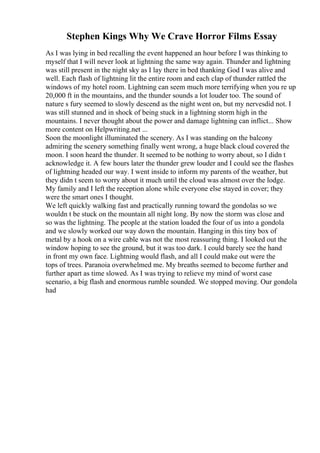 Stephen Kings Why We Crave Horror Films Essay
As I was lying in bed recalling the event happened an hour before I was thinking to
myself that I will never look at lightning the same way again. Thunder and lightning
was still present in the night sky as I lay there in bed thanking God I was alive and
well. Each flash of lightning lit the entire room and each clap of thunder rattled the
windows of my hotel room. Lightning can seem much more terrifying when you re up
20,000 ft in the mountains, and the thunder sounds a lot louder too. The sound of
nature s fury seemed to slowly descend as the night went on, but my nervesdid not. I
was still stunned and in shock of being stuck in a lightning storm high in the
mountains. I never thought about the power and damage lightning can inflict... Show
more content on Helpwriting.net ...
Soon the moonlight illuminated the scenery. As I was standing on the balcony
admiring the scenery something finally went wrong, a huge black cloud covered the
moon. I soon heard the thunder. It seemed to be nothing to worry about, so I didn t
acknowledge it. A few hours later the thunder grew louder and I could see the flashes
of lightning headed our way. I went inside to inform my parents of the weather, but
they didn t seem to worry about it much until the cloud was almost over the lodge.
My family and I left the reception alone while everyone else stayed in cover; they
were the smart ones I thought.
We left quickly walking fast and practically running toward the gondolas so we
wouldn t be stuck on the mountain all night long. By now the storm was close and
so was the lightning. The people at the station loaded the four of us into a gondola
and we slowly worked our way down the mountain. Hanging in this tiny box of
metal by a hook on a wire cable was not the most reassuring thing. I looked out the
window hoping to see the ground, but it was too dark. I could barely see the hand
in front my own face. Lightning would flash, and all I could make out were the
tops of trees. Paranoia overwhelmed me. My breaths seemed to become further and
further apart as time slowed. As I was trying to relieve my mind of worst case
scenario, a big flash and enormous rumble sounded. We stopped moving. Our gondola
had
 