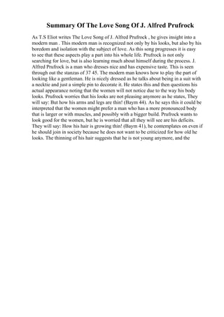 Summary Of The Love Song Of J. Alfred Prufrock
As T.S Eliot writes The Love Song of J. Alfred Prufrock , he gives insight into a
modern man . This modern man is recognized not only by his looks, but also by his
boredom and isolation with the subject of love. As this song progresses it is easy
to see that these aspects play a part into his whole life. Prufrock is not only
searching for love, but is also learning much about himself during the process. J.
Alfred Prufrock is a man who dresses nice and has expensive taste. This is seen
through out the stanzas of 37 45. The modern man knows how to play the part of
looking like a gentleman. He is nicely dressed as he talks about being in a suit with
a necktie and just a simple pin to decorate it. He states this and then questions his
actual appearance noting that the women will not notice due to the way his body
looks. Prufrock worries that his looks are not pleasing anymore as he states, They
will say: But how his arms and legs are thin! (Baym 44). As he says this it could be
interpreted that the women might prefer a man who has a more pronounced body
that is larger or with muscles, and possibly with a bigger build. Prufrock wants to
look good for the women, but he is worried that all they will see are his deficits.
They will say: How his hair is growing thin! (Baym 41), he contemplates on even if
he should join in society because he does not want to be criticized for how old he
looks. The thinning of his hair suggests that he is not young anymore, and the
 