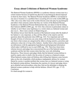 Essay about Criticisms of Battered Woman Syndrome
The Battered Woman Syndrome (BWM) is a syndrome whereas women react in a
certain manner because of repetitively physical or psychological abused imposed
on them by their mates. The Battered Woman Syndrome (BMW) is not limited in
one area or location it is a problem that is occurring all over in the world (2009, pg.
148). Like every other issue in the world criticism come into play by psychologists
and others when someone claims that they are victims of the Battered Woman
Syndrome or the Battered Woman Defensewhen they are taken to trial for killing
their batterers (BMW) (2009, pgs. 162 163). One criticism in particularly relates to
whether or not if there some legitimacy to a victim claim as a battered woman and
also was it... Show more content on Helpwriting.net ...
The defense lawyer feels that the reaction of the battered woman after the death of
her batterer is very important, so they call the officer to the stand to ask him
questions about this particular time (2009, pg. 163). Two important and well
thought of forms of criticisms can come along with the battered woman syndrome,
one form is that women are categorized by others as being sensitive, powerless and
submissive when she is living with a batterer. Another form is that sometimes there
are deficiencies with the appropriate hypothetical and background information
which make it difficult to use in court (2009, pg. 178). There have been times
whereas lawyers and judges have misconstrued the use of the battered woman
syndrome and the fact that women claim that they were only defending
themselves. These lawyers and judges thinks that the battered woman defense is
used by experts only to clarify why the action of women as a battered woman.
When battered women claim self defense after killing their batterers some lawyers
takes on the role of partiality which produces inadequately defense for women.
Denial by society is another problem that women face as a battered woman or using
the battered woman defense. Sometimes the reaction of a lawyer and judge shows
up in disbelief and awkwardness when they find out the defendant is alleging the
battered woman syndrome to help with her defense. (Dowd 1991, pgs. 11 12).
Conclusion
It is hard enough for woman to
 