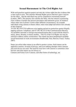 Sexual Harassment At The Civil Rights Act
With such practices agencies protect not only the victims rights but also evidence that
is later used in cases. This stratifies Miranda Rights actives that have grave concern
for the effect... that the individual may not be compelled to incriminate himself
(Linkins, 2007). This practice also satisfies the State, who has interest in protecting
clear evidence of proper due process procedures and statements given. In instances
where states aim to protect victims under different circumstances, for example
individuals using cameras to harass others; states must adapt and utilizes laws already
at their disposal.
18 USC В§ 2510 2516 addresses wire tapping and privies protection against illegally
tapping someone s telephone, and 47 USC В§ 223 of the Communication Decency
Act prohibits interstate or foreign telecommunications that is used with the intent to
annoy, abuse, threaten, or harass another... Title 42 of the Civil Rights Act may be
utilized to address online victimization. This statute has been interpreted to prohibit
sexual harassment in work environments (Southworth, Finn, Dawson, Fraser, Tucker,
2007).
States can utilize other statues in an effort to protect victims. Such statues can be
applied to cameras, invasion of privacy, and even stalking attempts where cameras
and such devices are used. The need for exact laws with cameras is sometimes clear
but how and what statues are not always so.
Cameras and Future Laws Cameras, and other forms of technology, are
 