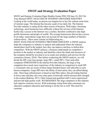 SWOT and Strategy Evaluation Paper
SWOT and Strategy Evaluation Paper Bradley Garner PHL/320 June 18, 2015 Dr.
Tony Bennett SWOT ANALYSIS OF INTERNET PROVIDER INDUSTRY
Looking at the world today, no person can imagine his or her life without some form
of internet usage. The Internet has become a part of our daily life. The Internet
Provider industry is ruling all the other sectors of business. With today s booming
technology, most businesses have difficulty without the services of the Internet.
Earlier day s access to the Internet was a costlier, therefore confined to only high
profile businesses and people of wealth. The average homeowner did not have access.
Even today, smart phone usage does not account for the large numbers of families
without direct... Show more content on Helpwriting.net ...
SWOT ANALYSIS OF INTERNET PROVIDER INDUSTRY A SWOT analysis
helps the companies or industry to analyse and understand where the industry
should place itself in the market, how they can improve and how to defeat their
competitors. With the SWOT analysis, a business understands its competitor s
position in the market or industry and identifies where the funds and resources of
the company should be invested so as to create new products and services for the
consumers (Aimee, 2010). Thus before conducting the SWOT analysis, we will
divide the ISP s into four groups: large ISP s, small ISP s, Telco and cable
companies STRENGTHS In the Internet Provider Industry, the large or big
companies have much more experience of the industry in comparison to small ISP
s. Consumers who are aware of these larger branded names will subscribe to such
known companies. Large ISPs have the ability of innovation; they can afford taking
risks. Their huge infrastructure is based on laid fibre optics, thus providing Internet
at lower rates and they also own some parts of networks which increase their strength
in the market (Rahima, 2013.) Their trained and qualified staff is more experienced
and provide high quality work. WEAKNESSES The large companies in this industry
lack superior customer service. With technology rising faster than consumers are
educated, computer education and training is on the rise as well. This need for
customer
 