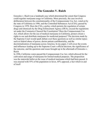 The Gonzales V. Raich
Gonzales v. Raich was a landmark case which determined the extent that Congress
could regulate marijuana usage in California. More precisely, the case involves
deliberation between the constitutionality of the Compassionate Use Act, voted on by
the state of California in 1996, and the Controlled Substances Act (CSA), passed by
Congress in 1970. Does the CSA, a policy which permits the regulation of certain
drugs and chemicals by the Drug Enforcement Agency (DEA), exceed the regulations
set under the Commerce Clauseof the Constitution? Does the Compassionate Use
Act, which allows for the use of medical marijuana in California, protect citizen s
rights to use and distribute marijuana for medicinal purposes? The decision made by
the Supreme Court would spark debate over these questions as well as similar topics
such as federal abuse of power, doctor patient confidentiality, and the
decriminalization of marijuana across America. In my paper, I will cover the events
and influences leading up to the Supreme Court s official decision, the significance of
the outcome, and the questions and issues brought up in the aftermath of Gonzales v.
Raich.
In 1996, California voters passed the Compassionate Use Act, which allowed for the
cultivation and usage of marijuana for limited medical purposes. The proposition
was the statewide ballot on the issue of medical marijuana which had been passed. It
was enacted with 55% of the population in favor, 45% opposed, a fact which in and
of itself
 