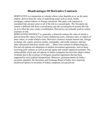 Disadvantages Of Derivative Contracts
DERIVATIVE is a transaction or contract whose value depends on or, as the name
implies, derives from the value of underlying assets such as stock, bonds,
mortgages, market indices, or foreign currencies. One party with exposure to
unwanted risk can pass some or all of the risk to a second party. The first party can
assume a different risk from a second party, pay the second party to assume the risk,
or, as is often the case, create a combination. Derivatives are normally used to control
exposure or risk.
DERIVATIVECONTRACT is, generally, a financial contract the value of which is
derived from the values of one or more underlying assets, reference rates, or indices of
asset values, or credit related events. Derivative contracts include interest rate, foreign
exchange rate, equity, precious metals, commodity, and credit contracts, and any
other instruments that pose similar risks. ... Show more content on Helpwriting.net ...
Put and call options are ubiquitous in modern investment agreements, such as those
involving joint ventures as well as private equity and venture capital investments. The
enforceability of put and call options in Indian companies has been the subject matter
of debate due to the existence of stringent securities legislation that has been
supported by strict judicial interpretation. Moreover, pronouncements by India s
securities regulator, the Securities and Exchange Board of India, have expressly
disallowed options in securities of Indian companies (except private
 