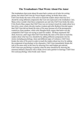 The Troubadours That Wrote About Fin Amor
The troubadours that wrote about fin amor had a certain set of rules for writing
poems, but when ChrГ©tien de Troyes began writing, he broke those rules.
ChrГ©tien broke the rules of fin amor to teach the readers about what true love
should be using different components that were not expressed in the troubadour s lais.
Many critics wonder what these components are and why ChrГ©tien broke the rules.
Critic Kurtis Haas argues that ChrГ©tien was not trying to teach the reader about love
but write a story where chivalry teaches wisdom and critic Kathryn Gravdal argues
that ChrГ©tien did not break the rules of fin amor because all of the protagonists
wanted joy from maidens, while critic Douglas Kelly argues that honor was the
component ChrГ©tien was trying to teach his readers. All these arguments fall
short, however, and I argue that ChrГ©tien broke the rules of fin amor to teach the
readers about what true love should be by adding different components into his
stories including psychology, fame and different types of violences. ChrГ©tien
breaks the rules of fin amor in order to teach the readers about true love by adding
the component of psychology to his characters. ChrГ©tien immediately breaks the
rule of fin amor early in the story by allowing Erec and Enideto get married.
ChrГ©tien uses psychology to portray what fin amor should be by showing the
emotions behind a character who is both a lover and a partner in marriage. ChrГ©tien
first used psychology when Enide said, I know
 