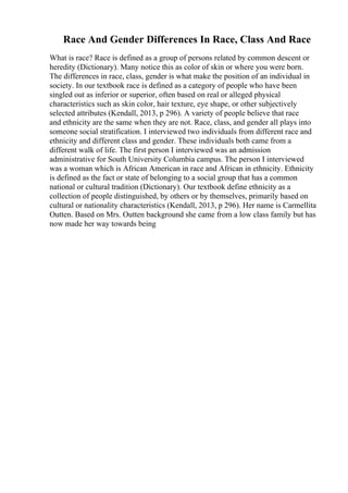 Race And Gender Differences In Race, Class And Race
What is race? Race is defined as a group of persons related by common descent or
heredity (Dictionary). Many notice this as color of skin or where you were born.
The differences in race, class, gender is what make the position of an individual in
society. In our textbook race is defined as a category of people who have been
singled out as inferior or superior, often based on real or alleged physical
characteristics such as skin color, hair texture, eye shape, or other subjectively
selected attributes (Kendall, 2013, p 296). A variety of people believe that race
and ethnicity are the same when they are not. Race, class, and gender all plays into
someone social stratification. I interviewed two individuals from different race and
ethnicity and different class and gender. These individuals both came from a
different walk of life. The first person I interviewed was an admission
administrative for South University Columbia campus. The person I interviewed
was a woman which is African American in race and African in ethnicity. Ethnicity
is defined as the fact or state of belonging to a social group that has a common
national or cultural tradition (Dictionary). Our textbook define ethnicity as a
collection of people distinguished, by others or by themselves, primarily based on
cultural or nationality characteristics (Kendall, 2013, p 296). Her name is Carmellita
Outten. Based on Mrs. Outten background she came from a low class family but has
now made her way towards being
 