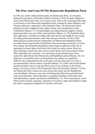 The Pros And Cons Of The Democratic-Republican Party
In 1792, the world s oldest political party, the Democratic Party, was founded.
During the presidency of President Andrew Jackson in 1830, the party adopted its
name as the Democratic Party as it is known now. Prior to the renaming of the party,
it was known as the Democratic Republican Party founded by James Madison, and
Thomas Jefferson in opposition of the Federalist Party. The Democratic Partys
purposed served to supported states rights and the strict interpretation of the
Constitution (Mayne, 1). Correspondingly, providing financial support to family
based agriculture was one of their main priorities (Mayne, 1). The Federalist Party,
their opposition, consisted of wealthy elites that strived, and fought for one strong
all ruling national government, rather than state governments. As the United
States had just recently become independent, the Democratic Republican Party
was determined to prevent the United States from becoming a monarchy. Over the
next century, the Democratic Republican party began to split due to the lack of
agreement on major ideas which led to the current two party system. However,
some ideologies remain the same such as moral stance, and socioeconomic status.
Other ideologies like economic view and stance on government power have
caused this split between the Democratic and Republican parties (Mayne, 22). It is
imperative to remember that even though these two parties are completely
different, they originated from the same party with one main goal; To create a
government that is run for and by its people (Mayne, 23). I have still not developed
a political identity, but over the past three years of my residence in the United
States, I am more in favor of the Democratic Party and what they stand for. At first,
the Democratic Party started out as the conservative party and the Republicans
were the liberals. However, over time, the Democratic Party has associated itself
with social liberalism. Social liberalism is a political ideology which states that
individual liberty requires social justice (DeMichele, 11). To be more precise, social
liberal values include: equal pay, importance of women s rights and healthcare rights,
pro safety, a progressive approach to taxation, and union
 