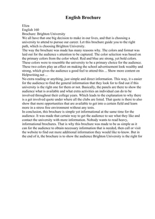 English Brochure
Eliza
English 160
Brochure: Brighton University
We all have that one big decision to make in our lives, and that is choosing a
university to attend to pursue our career. Let this brochure guide you to the right
path, which is choosing Brighton University.
The way the brochure was made has many reasons why. The colors and format was
laid out for the audience s attention to be captured. The color selection was based on
the primary colors from the color wheel. Red and blue are strong, yet bold colors.
These colors were to resemble the university to be a primary choice for the audience.
These two colors play an effect on making the school advertisement look wealthy and
strong, which gives the audience a good feel to attend this ... Show more content on
Helpwriting.net ...
No extra reading or anything, just simple and direct information. This way, it s easier
for the audience to find the general information that they look for to find out if this
university is the right one for them or not. Basically, the panels are there to show the
audience what is available and what extra activities an individual can do to be
involved throughout their college years. Which leads to the explanation to why there
is a get involved quote under where all the clubs are listed. That quote is there to also
show that more opportunities that are available to get into a certain field and learn
more in a stress free environment without any tests.
In conclusion, this brochure is simple yet informational at the same time for the
audience. It was made that certain way to get the audience to see what they like and
contact the university with more information. Nobody wants to read heavy,
informational brochures. That is why this brochure was made to be as simple as it
can for the audience to obtain necessary information that is needed, then call or visit
the website to find out more additional information they would like to know. But in
the end of it, the brochure is to show the audience Brighton University is the right for
 