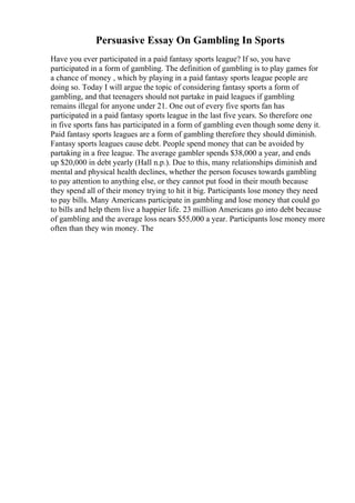 Persuasive Essay On Gambling In Sports
Have you ever participated in a paid fantasy sports league? If so, you have
participated in a form of gambling. The definition of gambling is to play games for
a chance of money , which by playing in a paid fantasy sports league people are
doing so. Today I will argue the topic of considering fantasy sports a form of
gambling, and that teenagers should not partake in paid leagues if gambling
remains illegal for anyone under 21. One out of every five sports fan has
participated in a paid fantasy sports league in the last five years. So therefore one
in five sports fans has participated in a form of gambling even though some deny it.
Paid fantasy sports leagues are a form of gambling therefore they should diminish.
Fantasy sports leagues cause debt. People spend money that can be avoided by
partaking in a free league. The average gambler spends $38,000 a year, and ends
up $20,000 in debt yearly (Hall n.p.). Due to this, many relationships diminish and
mental and physical health declines, whether the person focuses towards gambling
to pay attention to anything else, or they cannot put food in their mouth because
they spend all of their money trying to hit it big. Participants lose money they need
to pay bills. Many Americans participate in gambling and lose money that could go
to bills and help them live a happier life. 23 million Americans go into debt because
of gambling and the average loss nears $55,000 a year. Participants lose money more
often than they win money. The
 