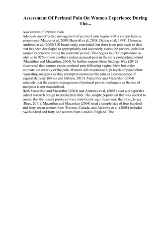 Assessment Of Perineal Pain On Women Experience During
The...
Assessment of Perineal Pain
Adequate and effective management of perineal pain begins with a comprehensive
assessment (Marcus et al, 2009; Breivikl et al, 2008; Dalton et al, 1999). However,
Andrews et al, (2008) UK based study concluded that there is no pain scale to date
that has been developed to appropriately and accurately assess the perineal pain that
women experience during the postnatal period. This begins to offer explanation as
why up to 92% of new mothers endure perineal pain in the early postpartum period
(Macarthur and Macarthur, 2004).To further support these findings Way (2012)
discovered that women expect perineal pain following vaginal birth but under
estimate the severity of the pain. Women will experience high levels of pain before
requesting analgesia as they attempt to normalise the pain as a consequence of
vaginal delivery (Swain and Dahlen, 2013). Macarthur and Macarthur (2004)
conclude that the current management of perineal pain is inadequate as the use of
analgesia is not standardised.
Both Macarthur and Macarthur (2004) and Andrews et al, (2008) used a prospective
cohort research design to obtain their data. The sample population that was needed to
ensure that the results produced were statistically significant was, therefore, larger
(Rees, 2011). Macarthur and Macarthur (2004) used a sample size of four hundred
and forty seven women from Toronto, Canada, and Andrews et al, (2008) included
two hundred and forty one women from London, England. The
 