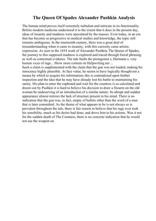 The Queen Of Spades Alexander Pushkin Analysis
The human mind proves itself extremely turbulent and intricate in its functionality.
Before modern medicine understood it to the extent that it does in the present day,
ideas of insanity and madness were speculated by the masses. Even today, in an era
that has become so progressive in medical studies and knowledge, the topic still
remains ambiguous. In the nineteenth century, there was a great deal of
misunderstanding when it came to insanity, with this curiosity came artistic
expression. As seen in the 1834 work of Alexander Pushkin, The Queen of Spades,
the journey to this supposed madness is explored and traced through literal phrasing
as well as contextual evidence. The tale faults the protagonist s, Hermann s, very
human vices of rage... Show more content on Helpwriting.net ...
Such a claim is supplemented with the claim that the gun was not loaded, making his
innocence highly plausible. At face value, he seems to have logically thought out a
means by which to acquire his information; this is contradicted upon further
inspection and the idea that he may have already lost his battle to maintaining his
sanity. His plan to enter the cupboard and wait for the countess is so calculated and
drawn out by Pushkin it is hard to believe his decision to draw a firearm on the old
woman be undeserving of an introduction of a similar nature. Its abrupt and sudden
appearance almost mirrors the lack of structure present in his mind. There is no
indication that the gun was, in fact, empty of bullets other than the word of a man
that is later committed. As the theme of what appears to be is not always so is
prevalent throughout the tale, there is fair reason to believe that his rage over took
his sensibility, much as his desire had done, and drove him to his actions. Was it not
for the sudden death of The Countess, there is no concrete indication that he would
not use the weapon on
 