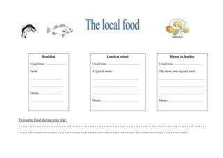 Breakfast                     Lunch at school          Dinner in families

       Usual time : ………………         Usual time : …………………………      Usual time : ……………………..

       Food :                      A typical menu :             The menu you enjoyed most :

       …………………………                  ……………………………………..             …………………………………….

       ………………………….                 …………………………………….              …………………………………….

       Drinks : ………………..           …………………………………….              …………………………………….

       ………………………….                 Drinks: …………………………….         Drinks: …………………………..




Favourite food during your trip:
……………………………………………………………………………………………
……………………………………………………………………………………
 