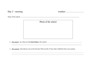 Day 2 – morning                                                                   weather: ……………………

Name of the school:   ……………………………………………………………………..

                                                    Photo of the school




  •   The school: say what you find interesting in this school: …………………………………………………………..
      …………………………………………………………………………………….

  •   The canteen: what did you eat on the first day? Did you like it? Say what is different from your canteen.

      ……………………………………………………………………………………………………………………………
      ……………………………………………………………………………………………………………………………
 