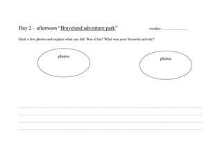 Day 2 – afternoon “Braveland adventure park”                                          weather: ………………..

Stick a few photos and explain what you did. Was it fun? What was your favourite activity?



                          photos
                                                                                             photos




…………………………………………………………………………………………………………………………………………………………

…………………………………………………………………………………………………………………………………………………………

…………………………………………………………………………………………………………………………………………………………

…………………………………………………………………………………………………………………………………………………………
 