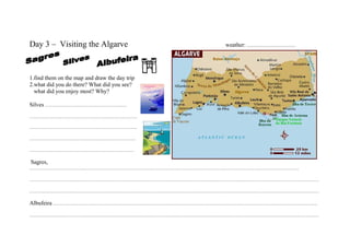 Day 3 – Visiting the Algarve                   weather: …………………….




1.find them on the map and draw the day trip
2.what did you do there? What did you see?
  what did you enjoy most? Why?

Silves ………………………………………….
……………….……………………………………….

………………………………………………………..

……………………………………………………….

………………………………………………………

Sagres,
………………………………………………………………………………………………………………………………………………

…………………………………………………………………………………………………………………………………………………………

…………………………………………………………………………………………………………………………………………………………

Albufeira ……………………………………………………………………………………………………………………………………………
…………………………………………………………………………………………………………………………………………………………
 