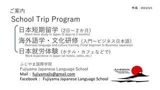 ご案内
School Trip Program
日本短期留学（2日～２か月）
海外語学・文化研修（入門～ビジネス日本語）
日本就労体験 (ホテル・カフェなどで)
Mail：fujiyamajls@gmail.com
Facebook： Fujiyama Japanese Language School
作成：2023/3/3
ふじやま国際学院
Fujiyama Japanese Language School
Short-term study in Japan (2 days to 2 months)
Overseas language and culture training (Total beginner to Business Japanese)
Work experience in Japan (at hotels, cafes, etc.)
 