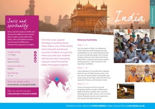 From the snow-capped 
Himalaya to bustling desert 
cities, India is one of the world’s 
most colourful and diverse 
countries. Embark on a journey 
where you and your students 
will discover the intoxicating 
cultural cocktail formed by 
India’s three great religions. 
Itinerary Summary 
Days 1 – 4 
See the sights of Delhi, try traditional 
street food and walk through teeming 
marketplaces on an urban adventure led 
by your local female guide. Visit a Hindu 
temple and learn more about the Hindu 
faith before meeting with project leaders 
tackling poverty. Later, journey to the 
legendary Taj Mahal. 
Days 5 – 8 
Catch glimpses of rural life from a sleeper 
bunk on one of India’s famous trains. See 
the sites of Shimla before visiting McLeod 
Ganj, home of the Dalai Lama and the most 
important Tibetan community in India. 
Days 9 – 11 
Drive to Amritsar and tour the jaw 
dropping Golden temple, Jallianwalah 
Bagh and other notable sites as well as 
learning about Sikh culture. Later, visit the 
Indian-Pakistani border and experience 
the spectacular flag ceremony. 
To find out more: call us on 01392 660056 or take a trip on-line at www.thestc.co.uk 
17 
Educational journeys 
Visit a women’s project in Delhi and 
discover the different roles women 
play in Indian society. Meet with 
Hindu, Sikh and Buddhist women 
and discover the differences 
between their approach to religion. 
Length of trip: 
11-14 days 
When to go: 
Spring, Autumn 
Educational focus: 
Religion 
Age Range: 
15 - 18 
More trip details online: 
www.thestc.co.uk/girls/india 
Why not visit the Ganges? 
3 day extension to Varanasi available 
 