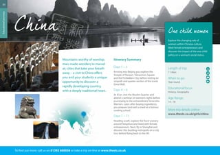 20 
Mountains worthy of worship; 
man-made wonders to marvel 
at; cities that take your breath 
away – a visit to China offers 
you and your students a unique 
opportunity to discover a 
rapidly developing country, 
with a deeply traditional heart. 
Itinerary Summary 
Days 1 – 3 
Arriving into Beijing you explore the 
Temple of Heaven, Tiananmen Square 
and the Forbidden City, before visiting an 
unspoilt and quieter section of the iconic 
Great Wall. 
Days 4 – 6 
At Xi’an, visit the Muslim Quarter and 
attend a seminar on women’s rights before 
journeying to the extraordinary Terracotta 
Warriors. Later, after buying ingredients, 
you prepare (and eat!) a meal at a famous 
cooking school. 
Days 7 – 11 
Heading south, explore the Karst scenery 
around Yangshuo and meet with female 
entrepreneurs. Next, fly to Shanghai and 
discover this bustling metropolis on a city 
tour before flying back to the UK. 
To find out more: call us on 01392 660056 or take a trip on-line at www.thestc.co.uk 
Educational journeys 
Explore the changing role of 
women within Chinese culture. 
Meet female entrepreneurs and 
discover the impact of the one child 
policy on a woman’s social status. 
Length of trip: 
11 days 
When to go: 
Year round 
Educational focus: 
History, Geography 
Age Range: 
14 - 18 
More trip details online: 
www.thestc.co.uk/girls/china 
 