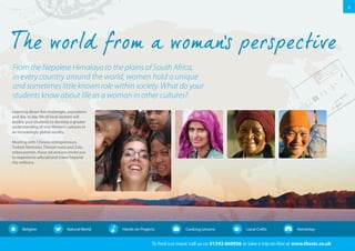 3 
From the Nepalese Himalaya to the plains of South Africa, 
in every country around the world, women hold a unique 
and sometimes little known role within society. What do your 
students know about life as a woman in other cultures? 
To find out more: call us on 01392 660056 or take a trip on-line at www.thestc.co.uk 
Learning about the challenges, aspirations 
and day to day life of local women will 
enable your students to develop a greater 
understanding of non-Western cultures in 
an increasingly global society. 
Meeting with Chinese entrepreneurs, 
Turkish feminists, Tibetan nuns and Zulu 
tribeswomen, these adventures invite you 
to experience educational travel beyond 
the ordinary. 
Religion Natural World Hands-on Projects Cooking Lessons Local Crafts Homestay 
 