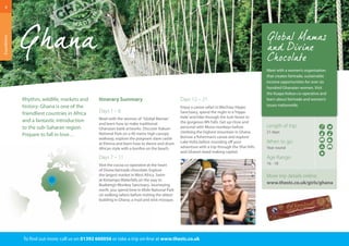 Itinerary Summary 
Days 1 – 6 
Meet with the women of ‘Global Mamas’ 
and learn how to make traditional 
Ghanaian batik artworks. Discover Kakum 
National Park on a 40 metre high canopy 
walkway, explore the poignant slave castle 
at Elmina and learn how to dance and drum 
African style with a bonfire on the beach. 
Days 7 – 11 
Visit the cocoa co-operative at the heart 
of Divine fairtrade chocolate. Explore 
the largest market in West Africa. Swim 
at Kintampo Waterfalls on the way to 
Boabeng’s Monkey Sanctuary. Journeying 
north, you spend time in Mole National Park 
on walking safaris before visiting the oldest 
building in Ghana; a mud and stick mosque. 
Days 12 – 21 
Enjoy a canoe safari in Wechiau Hippo 
Sanctuary, spend the night in a ‘hippo 
hide’ and hike through the lush forest to 
the gorgeous Wli Falls. Get up close and 
personal with Mona monkeys before 
climbing the highest mountain in Ghana. 
Borrow a fisherman’s canoe and explore 
Lake Volta before rounding off your 
adventure with a trip through the Shai Hills 
and Ghana’s bead making capital. 
8 
Rhythm, wildlife, markets and 
history: Ghana is one of the 
friendliest countries in Africa 
and a fantastic introduction 
to the sub-Saharan region. 
Prepare to fall in love… 
To find out more: call us on 01392 660056 or take a trip on-line at www.thestc.co.uk 
Expeditions 
Meet with a women’s organisation 
that creates fairtrade, sustainable 
income opportunities for over six 
hundred Ghanaian women. Visit 
the Kuapa Kokoo co-operative and 
learn about fairtrade and women’s 
issues nationwide. 
Length of trip: 
21 days 
When to go: 
Year round 
Age Range: 
16 - 18 
More trip details online: 
www.thestc.co.uk/girls/ghana 
 