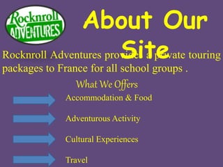 About Our
SiteRocknroll Adventures provides a private touring
packages to France for all school groups .
Accommodation & Food
Adventurous Activity
Cultural Experiences
Travel
What We Offers
 
