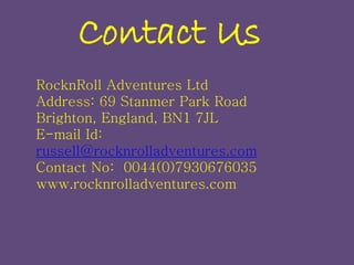 Contact Us
RocknRoll Adventures Ltd
Address: 69 Stanmer Park Road
Brighton, England, BN1 7JL
E-mail Id:
russell@rocknrolladventures.com
Contact No: 0044(0)7930676035
www.rocknrolladventures.com
 
