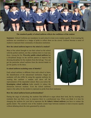 The standard quality of school uniform reflects the confidence of the student
Summary: School Uniforms are mandatory in each school to treat every student equally. Even wearing the
uniforms are considered as a badge of pride to reflect them on the crowd. Uniform become a sense of
student to represent their community of education institution.
How the school uniform improves the mind of a student?
Most of the school thought to run their school as the school
with the perfect uniform, not like a fashion show to wear any
dress. Among the list, Waverley public school uniform has
a disciplined design on the uniform pattern to improve the
dressing discipline for the students from the kid age. You can
get the particular school uniform from the desired dealer to
get the quality on the dress.
Is school uniform escalating sense of identity?
Each school uniform is different from each school to know
the identification of the educational institution. Stages on
academic will also differ by using the separate uniform; by
wearing this uniform a student will show off the
representation of the dependent school. Have you notice the
Kensington school uniform looks smartly to reduce the
distraction between students. Even the school uniforms
improve the safety for the student to represent as pride from their institution.
How the school uniform boosts professionalism?
During the stage of schooling, the students find difficult to argue about their look, but by wearing this
routinely they can find a way to empower them in a professional way. When you think it is time for
changing the uniform for your kid to represent the St Aidan's School uniform you have to contact the
quality dealer. The common wear of the students creates hope between students to treat everyone equally
without debating about the rules generated by schools.
 