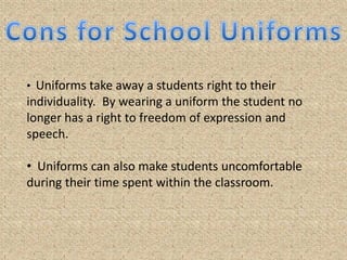 Kids who’s parents could not buy them the newest fads would not be embarrassed or harassed because of their clothes.Pros for School UniformsSchools will become safer for the students and faculty.