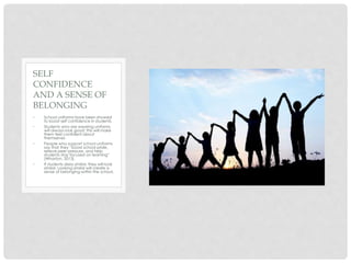 • School uniforms have been showed
to boost self confidence in students.
• Students who are wearing uniforms
will always look good; this will make
them feel confident about
themselves
• People who support school uniforms
say that they “boost school pride,
relieve peer pressure, and help
students stay focused on learning”
(Wharton, 2013).
• If students dress similar, they will look
similar. Looking similar will create a
sense of belonging within the school.
SELF
CONFIDENCE
AND A SENSE OF
BELONGING
 