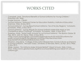 WORKS CITED
• Campbell, Leah. "Emotional Benefits of School Uniforms for Young Children."
Everyday Life. Web.
• Image Sources - ClipArt
• "School Uniforms." National Center for Education Statistics. Institute of Education
Sciences. Web. 8 May 2015.
• "School Uniforms" - Survey Result School Uniforms: Yes of No (by Region)." Scholastic.
Scholastic. Web. 2 May 2015.
• "School Uniforms" - Survey Results Do School Uniforms Make Kids More or Less
Competitive about Clothing?" Scholastic. Scholastic. Web. 2 May 2015.
• Sweeney, Emily. "More Public Schools Try out School Uniforms." The Boston Globe 20
Feb. 2014. John W. Henry. Web. 2 May 2015.
<http://www.bostonglobe.com/metro/regionals/south/2014/02/20/uniforms-for-
public-school-students-the-debate-continues-they-become-more-
popular/btIYoFLoizOkFpXrdEUScK/story.html>.
• Wharton, Claudene. "College of Education Researchers Conduct Study on Impacts
of School Uniforms." Nevada Today. University of Nevada, Reno, 23 Apr. 2013. Web.
2 May 2015.
• Wilde, Marian. "Do Uniforms Make Schools Better?" Great Schools. Web. 2 May
2015. <http://www.greatschools.org/find-a-school/defining-your-ideal/121-school-
uniforms.gs>.
 