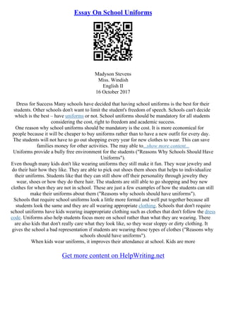 Essay On School Uniforms
Madyson Stevens
Miss. Windish
English II
16 October 2017
Dress for Success Many schools have decided that having school uniforms is the best for their
students. Other schools don't want to limit the student's freedom of speech. Schools can't decide
which is the best – have uniforms or not. School uniforms should be mandatory for all students
considering the cost, right to freedom and academic success.
One reason why school uniforms should be mandatory is the cost. It is more economical for
people because it will be cheaper to buy uniforms rather than to have a new outfit for every day.
The students will not have to go out shopping every year for new clothes to wear. This can save
families money for other activities. The may able to...show more content...
Uniforms provide a bully free environment for the students ("Reasons Why Schools Should Have
Uniforms").
Even though many kids don't like wearing uniforms they still make it fun. They wear jewelry and
do their hair how they like. They are able to pick out shoes them shoes that helps to individualize
their uniforms. Students like that they can still show off their personality through jewelry they
wear, shoes or how they do there hair. The students are still able to go shopping and buy new
clothes for when they are not in school. These are just a few examples of how the students can still
make their uniforms about them ("Reasons why schools should have uniforms").
Schools that require school uniforms look a little more formal and well put together because all
students look the same and they are all wearing appropriate clothing. Schools that don't require
school uniforms have kids wearing inappropriate clothing such as clothes that don't follow the dress
code. Uniforms also help students focus more on school rather than what they are wearing. There
are also kids that don't really care what they look like, so they wear sloppy or dirty clothing. It
gives the school a bad representation if students are wearing those types of clothes ("Reasons why
schools should have uniforms").
When kids wear uniforms, it improves their attendance at school. Kids are more
Get more content on HelpWriting.net
 