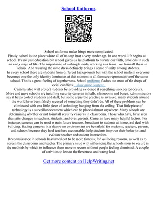 School Uniforms
School uniforms make things more complicated
Firstly, school is the place where all of us step in at a very tender age. In one word, life begins at
school. It's not just education but school gives us the platform to nurture our faith, emotions in such
an early stage of life. The importance of making friends, working as a team– we learn all these in
school. And wearing the same dress definitely brings a sense of unity among students.
In every school there are students from different backgrounds but with the school uniform everyone
becomes one–the only identity dominates at that moment is all them are representative of the same
school. This is a great feeling of togetherness. School uniforms flashes out most of the drops of
social conflicts....show more content...
Cameras also will protect students by providing evidence if something unexpected occurs.
More and more schools are installing security cameras in halls, classrooms and buses. Administrators
say it helps protect students and staff, but some argue the practice is invasive. many students around
the world have been falsely accused of something they didn't do. All of these problems can be
eliminated with one little piece of technology hanging from the ceiling. That little piece of
technology is a surveillance camera which can be placed almost anywhere. Many schools are
determining whether or not to install security cameras in classrooms. Those who have, have seen
dramatic changes in teachers, students, and even parents. Cameras have many helpful factors. For
instance, cameras can be used to train future teachers, broadcast to students at home, and deal with
bullying. Having cameras in a classroom environment are beneficial for students, teachers, parents,
and schools because they hold teachers accountable, help students improve their behavior, and
evaluate teacher and student interactions.
Reconnaissance in schools has turned out to be more famous, for wellbeing reasons, as well as to
screen the classrooms and teacher.The primary issue with influencing the schools more to secure is
the methods by which to influence them more to secure without people feeling dismissed. A couple
of activities to lessen the fierceness and wrong lead
Get more content on HelpWriting.net
 