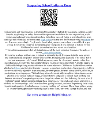 Supporting School Uniforms Essay
Socialization and You: Students in Uniform Uniforms have helped develop many children socially
into the people they are today. Presented in argument form is how the role expectations, social
control, and values of being in uniform have helped me succeed. Being in school uniforms at an
early age has centralized me to this idea. High school was the first time without being in uniform for
me. It was a culture shock. People made fun of what you wore some days, or would look at you
wrong. You were no longer on the same level as your peers. It was difficult to fathom for me.
Uniforms have their own subculture and are an excellent idea.
"The uniform dress required of all students is one of the most important features of the college. It
insures...show more content...
By wearing a school uniform, one is not apt to get made fun of. Everyone is in the same apparel
and can't scrutinize any part of another child's outfit. By feeling that everyone is the same, that is
one less worry on a child's mind. This leaves more room for educational worries rather than
individual ones. Socially this has sculptured me to realizing what is important. A Child's need to be
fashionable brings along another dilemma for school violence. Children no doubt will envy other
children's clothing and lack the financial resources to purchase similar styles. Subsequently, children
have been violently injured or even murdered, in upper grades, for their trendy clothes, sneakers, or
professional sport–team gear. "With clothing shown by music videos and television sitcoms, more
children wear similar styles of baggy, oversized shirts and pants to school. Such clothing can
become a means of transporting weapons or drugs into school and thus indirectly increase school
violence"(King). School uniforms reduce these occurrences. The solution of school uniforms is a
definite aid in decreasing a child's worries about getting harassed, and most importantly their safety.
It particularly protects females because revealing clothing isn't an issue. These days' girls as young
as ten are wearing provocative clothing such as mini skirts, tube tops, skimpy bikinis, and not
Get more content on HelpWriting.net
 