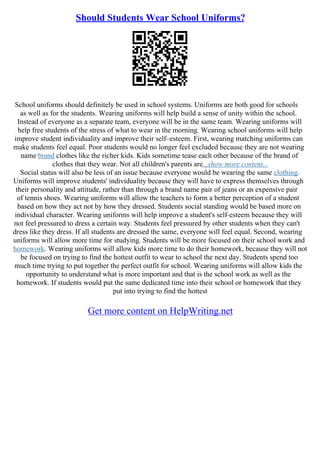 Should Students Wear School Uniforms?
School uniforms should definitely be used in school systems. Uniforms are both good for schools
as well as for the students. Wearing uniforms will help build a sense of unity within the school.
Instead of everyone as a separate team, everyone will be in the same team. Wearing uniforms will
help free students of the stress of what to wear in the morning. Wearing school uniforms will help
improve student individuality and improve their self–esteem. First, wearing matching uniforms can
make students feel equal. Poor students would no longer feel excluded because they are not wearing
name brand clothes like the richer kids. Kids sometime tease each other because of the brand of
clothes that they wear. Not all children's parents are...show more content...
Social status will also be less of an issue because everyone would be wearing the same clothing.
Uniforms will improve students' individuality because they will have to express themselves through
their personality and attitude, rather than through a brand name pair of jeans or an expensive pair
of tennis shoes. Wearing uniforms will allow the teachers to form a better perception of a student
based on how they act not by how they dressed. Students social standing would be based more on
individual character. Wearing uniforms will help improve a student's self–esteem because they will
not feel pressured to dress a certain way. Students feel pressured by other students when they can't
dress like they dress. If all students are dressed the same, everyone will feel equal. Second, wearing
uniforms will allow more time for studying. Students will be more focused on their school work and
homework. Wearing uniforms will allow kids more time to do their homework, because they will not
be focused on trying to find the hottest outfit to wear to school the next day. Students spend too
much time trying to put together the perfect outfit for school. Wearing uniforms will allow kids the
opportunity to understand what is more important and that is the school work as well as the
homework. If students would put the same dedicated time into their school or homework that they
put into trying to find the hottest
Get more content on HelpWriting.net
 