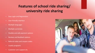Features of school ride sharing/
university ride sharing
 Easy Login and Registration
 User-friendly interface
 Multiple languages
 Multiple currencies
 Flexible and safe payment options
 Reviews and feedback options
 Referral codes and coupon codes
 Loyalty programs
 Customer care support etc.
 