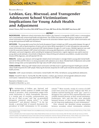 RESEARCH ARTICLE
Lesbian, Gay, Bisexual, and Transgender
Adolescent School Victimization:
Implications for Young Adult Health
and Adjustment
STEPHEN T. RUSSELL, PhDa CAITLIN RYAN, PhD, ACSWb RUSSELL B. TOOMEY, MAc RAFAEL M. DIAZ, PhD, MSWd JORGE SANCHEZ, BAe
ABSTRACT
BACKGROUND: Adolescent school victimization due to lesbian, gay, bisexual, or transgender (LGBT) status is commonplace,
and is associated with compromised health and adjustment. Few studies have examined the long-term implications of LGBT
school victimization for young adult adjustment. We examine the association between reports of LGBT school victimization and
young adult psychosocial health and risk behavior.
METHODS: The young adult survey from the Family Acceptance Project included 245 LGBT young adults between the ages of
21 and 25 years, with an equal proportion of Latino and non-Latino White respondents. A 10-item retrospective scale assessed
school victimization due to actual or perceived LGBT identity between the ages of 13 and 19 years. Multiple regression was used
to test the association between LGBT school victimization and young adult depression, suicidal ideation, life satisfaction,
self-esteem, and social integration, while controlling for background characteristics. Logistic regression was used to examine
young adult suicide attempts, clinical levels of depression, heavy drinking and substance use problems, sexually transmitted
disease (STD) diagnoses, and self-reported HIV risk.
RESULTS: Lesbian, gay, bisexual, and transgender-related school victimization is strongly linked to young adult mental health
and risk for STDs and HIV; there is no strong association with substance use or abuse. Elevated levels of depression and suicidal
ideation among males can be explained by their high rates of LGBT school victimization.
CONCLUSIONS: Reducing LGBT-related school victimization will likely result in signiﬁcant long-term health gains and will
reduce health disparities for LGBT people. Reducing the dramatic disparities for LGBT youth should be educational and public
health priorities.
Keywords: LGBT; sexual orientation; victimization; mental health; HIV; STDs; risk behavior; young adulthood; adolescents.
Citation: Russell ST, Ryan C, Toomey RB, Diaz RM, Sanchez J. Lesbian, gay, bisexual, and transgender adolescent school
victimization: implications for young adult health and adjustment. J Sch Health. 2011; 81: 223-230.
Received on October 6, 2010
Accepted on December 14, 2010
The victimization of lesbian, gay, bisexual, and
transgender (LGBT) students in middle and high
schools is pervasive. Such victimization ranges from
social interactions in which homophobic discourse
is a routine part of everyday communication (eg,
the use of ‘‘that’s so gay’’ and ‘‘fag’’ as generalized
derogatory comments among teens)1,2 to verbal
harassment3,4
and physical violence.5,6
In the last
decade, a growing body of research documents the
prevalence of LGBT victimization in US secondary
a
DistinguishedProfessor, FitchNesbitt EndowedChair, (strussell@arizona.edu),FamilyStudiesandHumanDevelopment, Universityof Arizona,650NorthParkAve., POBox210078,
Tucson, AZ85721-0078.
bDirector, (caitlin@sfsu.edu), FamilyAcceptanceProject, MarianWright EdelmanInstitute, SanFranciscoStateUniversity, 300416thStreet, Suite203, SanFrancisco, CA94103.
cDoctoral Candidate, (toomey@email.arizona.edu),FamilyStudiesandHumanDevelopment, Universityof Arizona, 650NorthParkAve., POBox210078, Tucson, AZ85721-0078.
dProfessor of EthnicStudies, (rmdiaz@sfsu.edu), FamilyAcceptanceProject, SanFranciscoStateUniversity, 300416thStreet, Suite203, SanFrancisco, CA94103.
schools.7,8
More recently, results of a survey of LGBT
youth from across the country9 indicate that 90% of
students reported hearing the word ‘‘gay’’ used in a
derogatory way, and over 85% reported that they were
verbally harassed because of their sexual orientation.
Furthermore, 44% said that they were physically
harassed because of their sexual orientation. What
are the long-term implications of such victimization?
Prior research has identiﬁed strong associations
between secondary school victimization (whether
Journal of School Health • May 2011, Vol. 81, No. 5 • © 2011, American School Health Association • 223
 