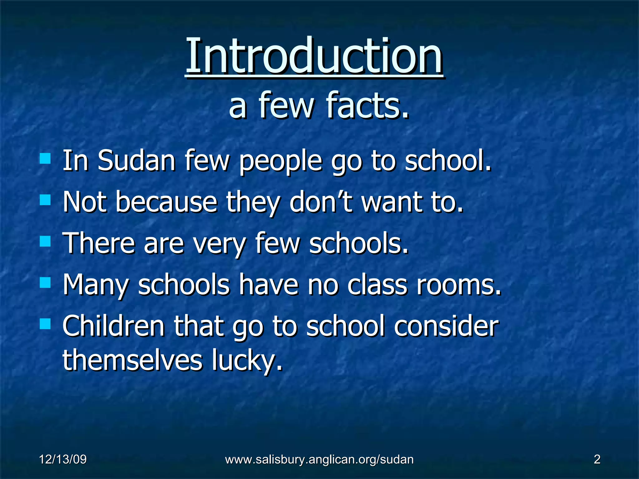Introduction a few facts. In Sudan few people go to school. Not because they don’t want to. There are very few schools. Many schools have no class rooms. Children that go to school consider themselves lucky.