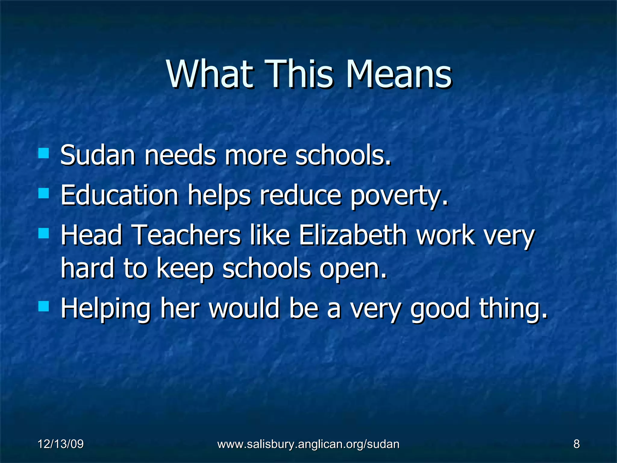 What This Means Sudan needs more schools. Education helps reduce poverty. Head Teachers like Elizabeth work very hard to keep schools open. Helping her would be a very good thing.