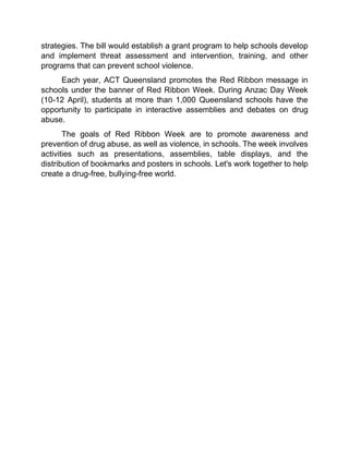 strategies. The bill would establish a grant program to help schools develop
and implement threat assessment and intervention, training, and other
programs that can prevent school violence.
Each year, ACT Queensland promotes the Red Ribbon message in
schools under the banner of Red Ribbon Week. During Anzac Day Week
(10-12 April), students at more than 1,000 Queensland schools have the
opportunity to participate in interactive assemblies and debates on drug
abuse.
The goals of Red Ribbon Week are to promote awareness and
prevention of drug abuse, as well as violence, in schools. The week involves
activities such as presentations, assemblies, table displays, and the
distribution of bookmarks and posters in schools. Let's work together to help
create a drug-free, bullying-free world.
 