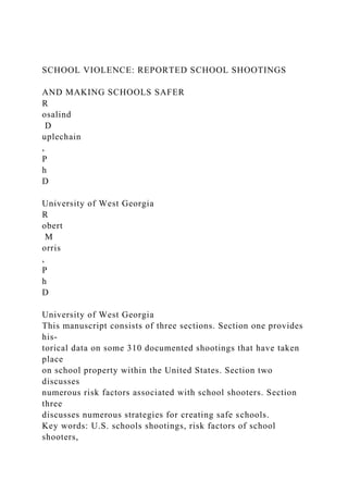 SCHOOL VIOLENCE: REPORTED SCHOOL SHOOTINGS
AND MAKING SCHOOLS SAFER
R
osalind
D
uplechain
,
P
h
D
University of West Georgia
R
obert
M
orris
,
P
h
D
University of West Georgia
This manuscript consists of three sections. Section one provides
his-
torical data on some 310 documented shootings that have taken
place
on school property within the United States. Section two
discusses
numerous risk factors associated with school shooters. Section
three
discusses numerous strategies for creating safe schools.
Key words: U.S. schools shootings, risk factors of school
shooters,
 