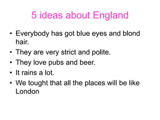 5 ideas about England
• Everybody has got blue eyes and blond
hair.
• They are very strict and polite.
• They love pubs an...