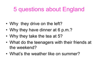 5 questions about England
• Why they drive on the left?
• Why they have dinner at 6 p.m.?
• Why they take the tea at 5?
• ...