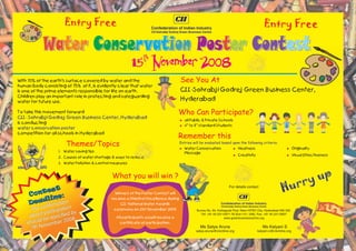 Entry Free                                                                                                                Entry Free

            Water Conservation Poster Contest
            Water              Poster
                                                           15 November 2008
                                                                th


With 70% of the earth's surface covered by water and the                               See You At
human body consisting of 75% of it, is evidently clear that water
is one of the prime elements responsible for life on earth.                            CII-Sohrabji Godrej Green Business Center,
Children play an important role in protecting and safeguarding
water for future use.
                                                                                       Hyderabad

To take this movement forward                                                       Who Can Participate?
CII- Sohrabji Godrej Green Business Center, Hyderabad
                                                                                       = & Private Schools
                                                                                       all Public
is conducting                                                                              th    th
                                                                                       = standard Students
                                                                                       4 to 8
water conservation poster
competition for all schools in Hyderabad
                                                                                    Remember this
                       Themes/Topics                                                   Entries will be evaluated based upon the following criteria:
                                                                                       Water Conservation
                                                                                       =                                  Neatness
                                                                                                                          =                                    Originality
                                                                                                                                                               =
                   1. Water saving tips                                                  Message
                                                                                                                          Creativity
                                                                                                                          =                                    Visual Effectiveness
                                                                                                                                                               =
                   2. Causes of water shortage & ways to reduce
                   3. Water Pollution & control measures


                                               What you will win ?
                                                                                                                                                                      ry up
             t
        ntes :
                                                                                                                       For details contact
                                                                                                                                                            Hur
     Co                                          Winners of the Poster Contest will
            ne
        adli ation
     De nfirm
                                               receive a Shield of Excellence during
                                                    CII National Water Awards
      The co rticipation                         ceremony on 21st November 2008                  Survey No. 64, Kothaguda Post. Near HITEC City, Hyderabad 500 032.
           pa           by
     about e specified                           All participants would receive a
                                                                                                    Tel: +91 40 23112971-76 (Ext:110 / 226), Fax: +91 40 23112837

          db           08                                                                                           www.greenbusinesscentre.org
    shoul vember 20                                certificate of participation.
      7th No                                                                                          Ms Satya Aruna
                                                                                                 satya.aruna@ciionline.org
                                                                                                                                               Ms Kalyani S
                                                                                                                                           kalyani.s@ciionline.org
 