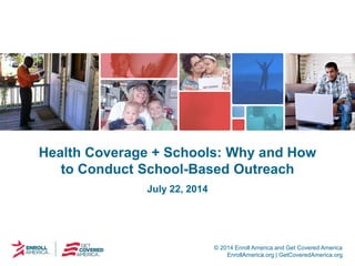 © 2014 Enroll America and Get Covered America
EnrollAmerica.org | GetCoveredAmerica.org
Health Coverage + Schools: Why and How
to Conduct School-Based Outreach
July 22, 2014
 