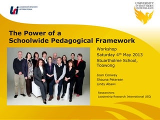 The Power of a
Schoolwide Pedagogical Framework
Workshop
Saturday 4th May 2013
Stuartholme School,
Toowong
Joan Conway
Shauna Petersen
Lindy Abawi
Researchers
Leadership Research International USQ
LEADERSHIP RESEARCH
INTERNATIONAL
 