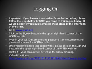 Logging On Important:  If you have not worked on Schoolwires before, please follow the steps below BEFORE you come to training on Friday.  It would be best if you could complete these steps by this afternoon at the latest. Go to  www.wssd.org Click on the  Sign In  button in the upper right-hand corner of the WSSD website. Type in your WSSD username and password (same username and password you use for WSSD email). Once you have logged into Schoolwires, please click on the  Sign Out  button in the upper right-hand corner of the WSSD website. That’s it – your account will be set up for Friday morning.   Video Directions -   http://www.wssd.org/189810113113215457/blank/browse.asp?a=383&BMDRN=2000&BCOB=0&c=55429 