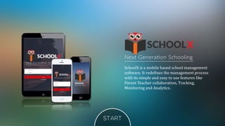 SchoolX is a mobile based school management
software. It redefines the management process
with its simple and easy to use features like
Parent Teacher collaboration, Tracking,
Monitoring and Analytics.
 