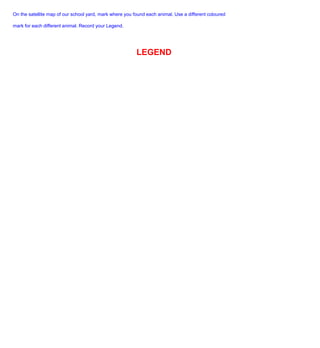 On the satellite map of our school yard, mark where you found each animal. Use a different coloured

mark for each different animal. Record your Legend.




                                                         LEGEND
 
