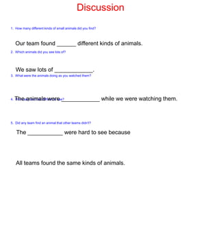 Discussion
1. How many different kinds of small animals did you find?



   Our team found ______ different kinds of animals.
2. Which animals did you see lots of?




   We saw lots of ____________.
3. What were the animals doing as you watched them?




  The animals were ____________ while we were watching them.
4. Were any animals difficult to see?




5. Did any team find an animal that other teams didn't?


   The ___________ were hard to see because




   All teams found the same kinds of animals.
 
