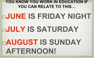 YOU KNOW YOU WORK IN EDUCATION IF 
YOU CAN RELATE TO THIS… 
JUNE IS FRIDAY NIGHT 
JULY IS SATURDAY 
AUGUST IS SUNDAY 
AFTERNOON! 
 